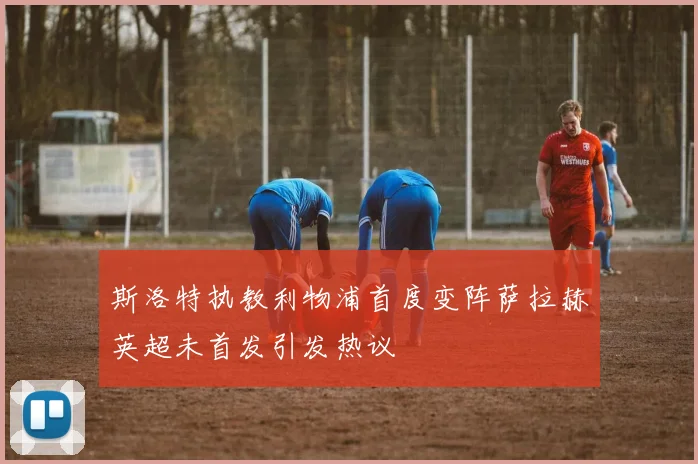 斯洛特执教利物浦首度变阵萨拉赫英超未首发引发热议