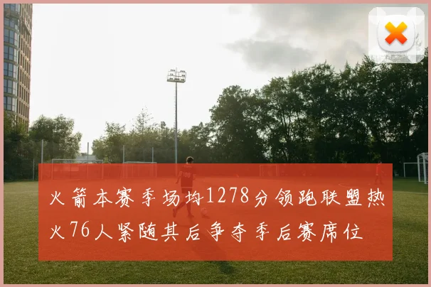 火箭本赛季场均1278分领跑联盟热火76人紧随其后争夺季后赛席位