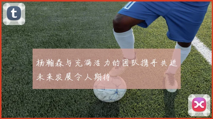 杨瀚森与充满活力的团队携手共进未来发展令人期待
