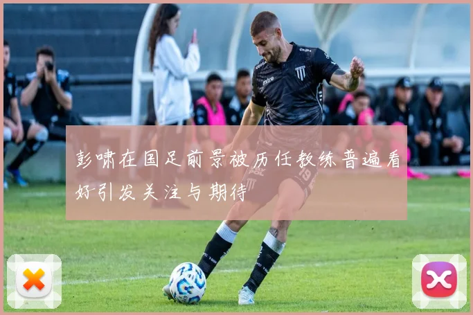 彭啸在国足前景被历任教练普遍看好引发关注与期待