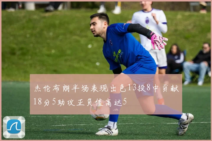 杰伦布朗半场表现出色13投8中贡献18分5助攻正负值高达5