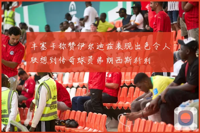 丰塞卡称赞伊尔迪兹表现出色令人联想到传奇球员弗朗西斯科利