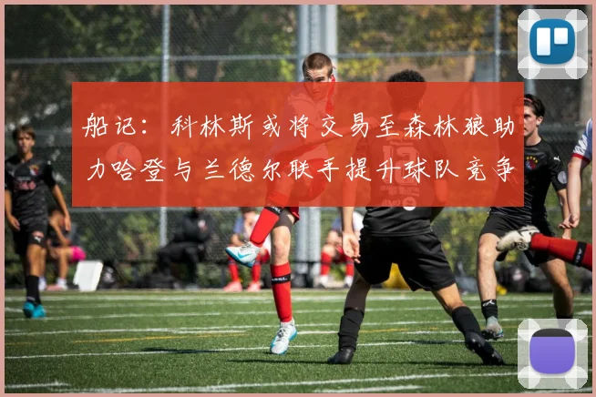 船记：科林斯或将交易至森林狼助力哈登与兰德尔联手提升球队竞争力