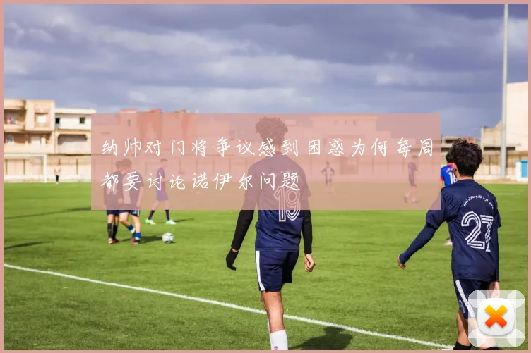 纳帅对门将争议感到困惑为何每周都要讨论诺伊尔问题