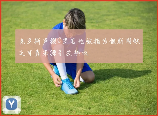 克罗斯声援C罗言论被指为假新闻缺乏可靠来源引发热议