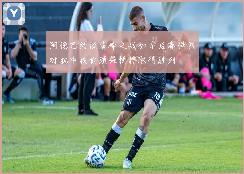 阿德巴约谈黄蜂之战如季后赛强烈对抗中我们顽强拼搏取得胜利