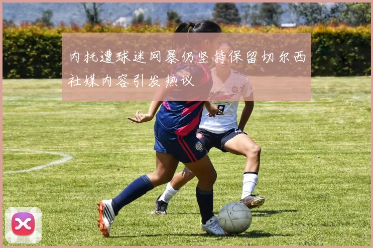 内托遭球迷网暴仍坚持保留切尔西社媒内容引发热议