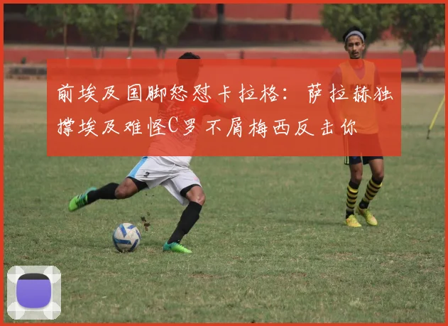 前埃及国脚怒怼卡拉格：萨拉赫独撑埃及难怪C罗不屑梅西反击你