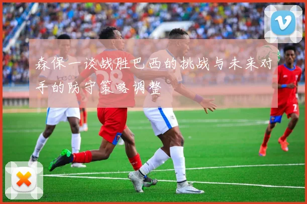 森保一谈战胜巴西的挑战与未来对手的防守策略调整
