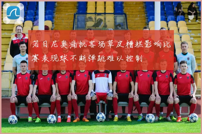 若日尼奥痛批客场草皮糟糕影响比赛表现球不断弹跳难以控制