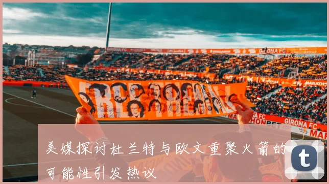 美媒探讨杜兰特与欧文重聚火箭的可能性引发热议