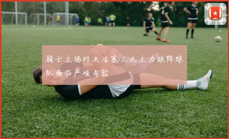 骑士主场对决活塞三大主力缺阵球队面临严峻考验