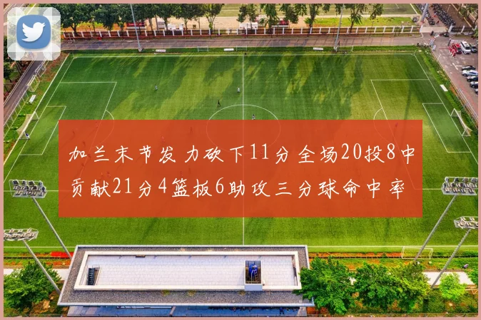 加兰末节发力砍下11分全场20投8中贡献21分4篮板6助攻三分球命中率高达375