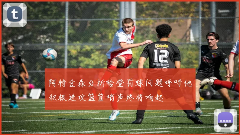 阿特金森分析哈登罚球问题呼吁他积极进攻篮筐哨声终将响起
